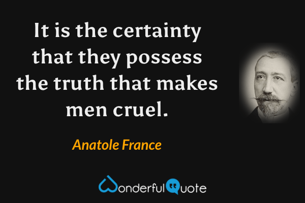 It is the certainty that they possess the truth that makes men cruel. - Anatole France quote.