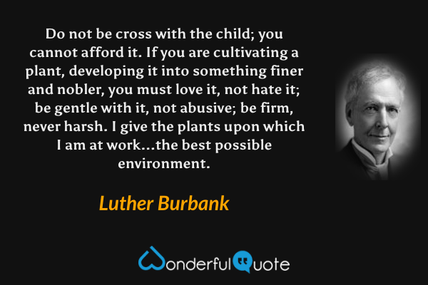 Do not be cross with the child; you cannot afford it. If you are cultivating a plant, developing it into something finer and nobler, you must love it, not hate it; be gentle with it, not abusive; be firm, never harsh. I give the plants upon which I am at work...the best possible environment. - Luther Burbank quote.