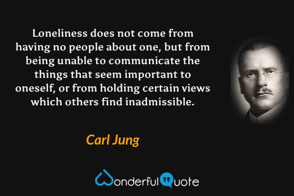 Loneliness does not come from having no people about one, but from being unable to communicate the things that seem important to oneself, or from holding certain views which others find inadmissible. - Carl Jung quote.