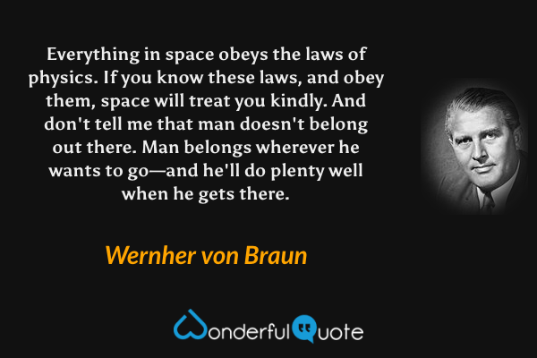 Everything in space obeys the laws of physics. If you know these laws, and obey them, space will treat you kindly. And don't tell me that man doesn't belong out there. Man belongs wherever he wants to go—and he'll do plenty well when he gets there. - Wernher von Braun quote.