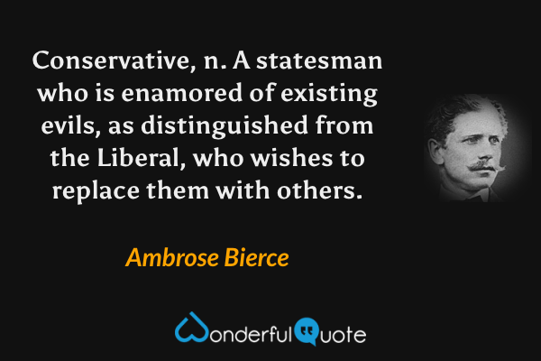 Conservative, n.  A statesman who is enamored of existing evils, as distinguished from the Liberal, who wishes to replace them with others. - Ambrose Bierce quote.