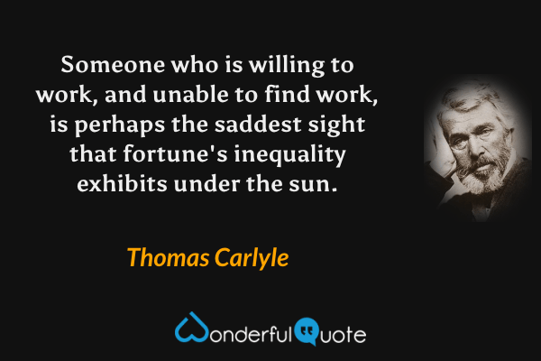 Someone who is willing to work, and unable to find work, is perhaps the saddest sight that fortune's inequality exhibits under the sun. - Thomas Carlyle quote.