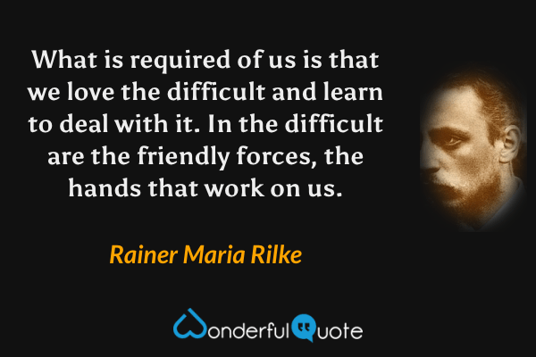 What is required of us is that we love the difficult and learn to deal with it.  In the difficult are the friendly forces, the hands that work on us. - Rainer Maria Rilke quote.