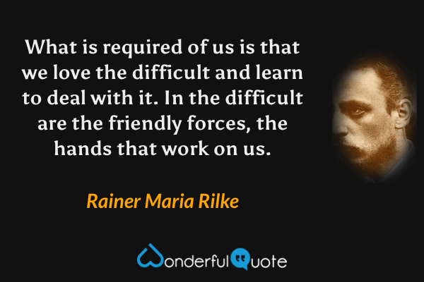 What is required of us is that we love the difficult and learn to deal with it. In the difficult are the friendly forces, the hands that work on us. - Rainer Maria Rilke quote.