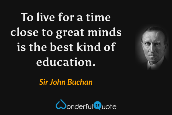 To live for a time close to great minds is the best kind of education. - Sir John Buchan quote.