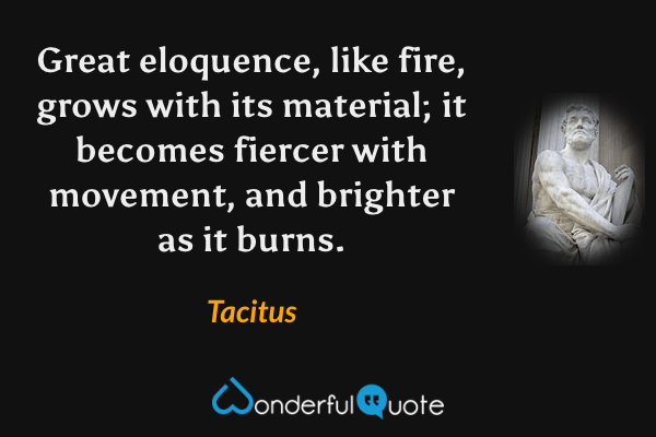 Great eloquence, like fire, grows with its material; it becomes fiercer with movement, and brighter as it burns. - Tacitus quote.