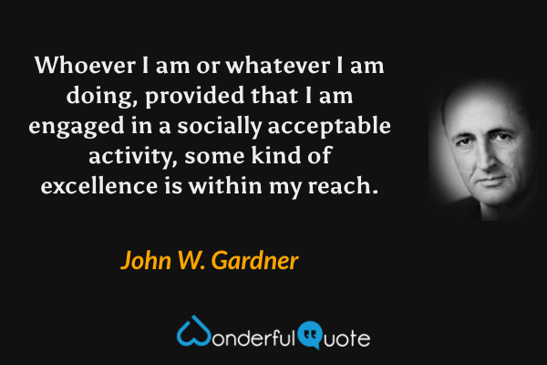 Whoever I am or whatever I am doing, provided that I am engaged in a socially acceptable activity, some kind of excellence is within my reach. - John W. Gardner quote.