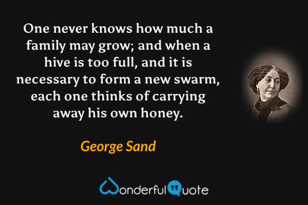 One never knows how much a family may grow; and when a hive is too full, and it is necessary to form a new swarm, each one thinks of carrying away his own honey. - George Sand quote.