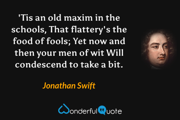 'Tis an old maxim in the schools,
That flattery's the food of fools;
Yet now and then your men of wit
Will condescend to take a bit. - Jonathan Swift quote.
