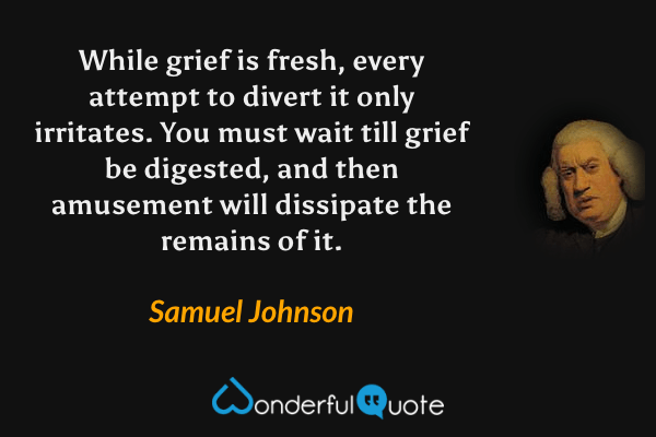 While grief is fresh, every attempt to divert it only irritates.  You must wait till grief be digested, and then amusement will dissipate the remains of it. - Samuel Johnson quote.