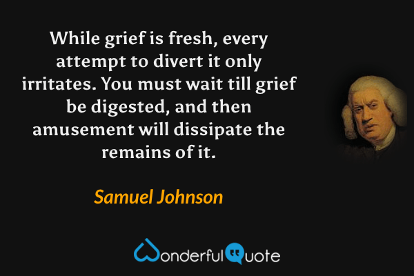 While grief is fresh, every attempt to divert it only irritates. You must wait till grief be digested, and then amusement will dissipate the remains of it. - Samuel Johnson quote.