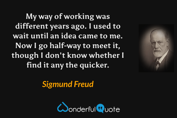 My way of working was different years ago.  I used to wait until an idea came to me. Now I go half-way to meet it, though I don't know whether I find it any the quicker. - Sigmund Freud quote.