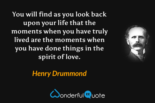 You will find as you look back upon your life that the moments when you have truly lived are the moments when you have done things in the spirit of love. - Henry Drummond quote.