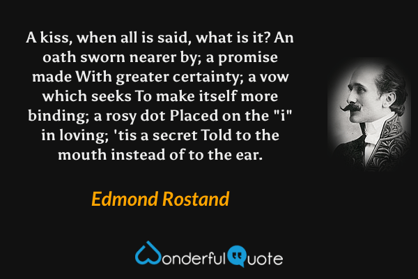 A kiss, when all is said, what is it?
An oath sworn nearer by; a promise made
With greater certainty;
a vow which seeks
To make itself more binding; a rosy dot
Placed on the "i" in loving; 'tis a secret
Told to the mouth instead of to the ear. - Edmond Rostand quote.