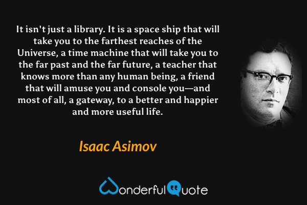 It isn't just a library. It is a space ship that will take you to the farthest reaches of the Universe, a time machine that will take you to the far past and the far future, a teacher that knows more than any human being, a friend that will amuse you and console you—and most of all, a gateway, to a better and happier and more useful life. - Isaac Asimov quote.
