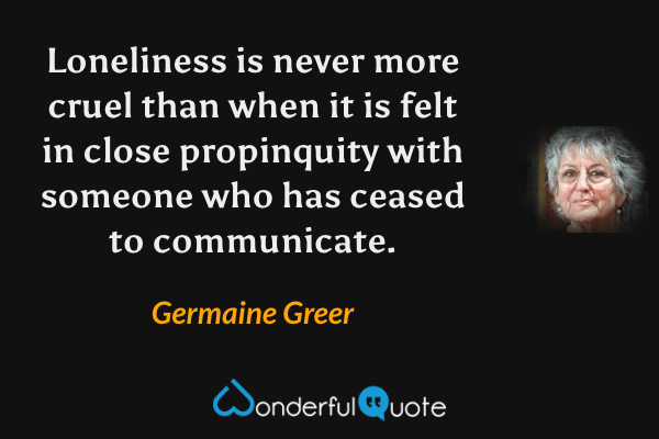 Loneliness is never more cruel than when it is felt in close propinquity with someone who has ceased to communicate. - Germaine Greer quote.