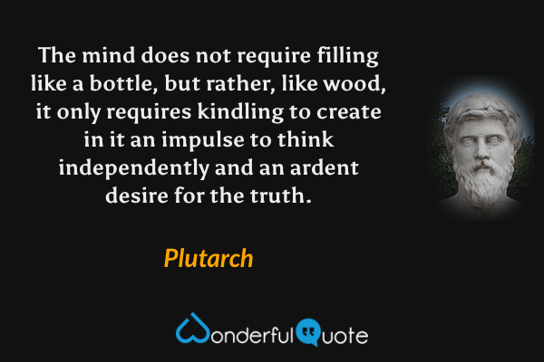 The mind does not require filling like a bottle, but rather, like wood, it only requires kindling to create in it an impulse to think independently and an ardent desire for the truth. - Plutarch quote.