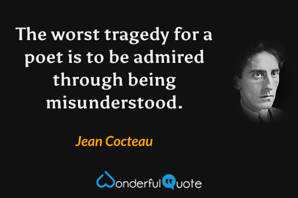 The worst tragedy for a poet is to be admired through being misunderstood. - Jean Cocteau quote.