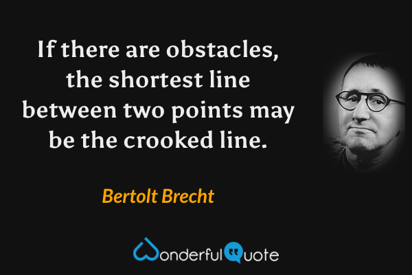 If there are obstacles, the shortest line between two points may be the crooked line. - Bertolt Brecht quote.