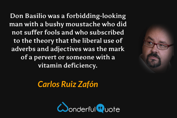 Don Basilio was a forbidding-looking man with a bushy moustache who did not suffer fools and who subscribed to the theory that the liberal use of adverbs and adjectives was the mark of a pervert or someone with a vitamin deficiency. - Carlos Ruiz Zafón quote.