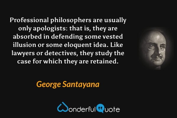 Professional philosophers are usually only apologists: that is, they are absorbed in defending some vested illusion or some eloquent idea.  Like lawyers or detectives, they study the case for which they are retained. - George Santayana quote.