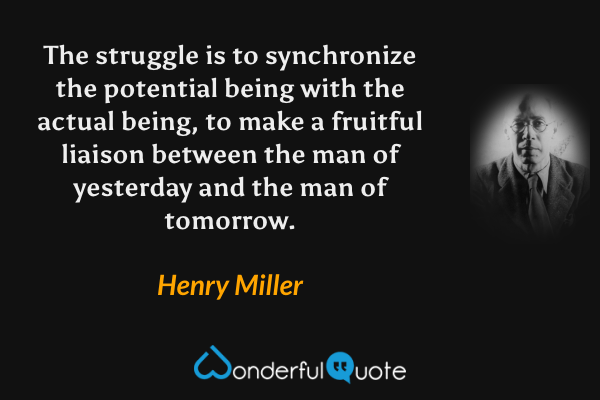 The struggle is to synchronize the potential being with the actual being, to make a fruitful liaison between the man of yesterday and the man of tomorrow. - Henry Miller quote.