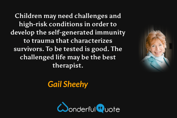 Children may need challenges and high-risk conditions in order to develop the self-generated immunity to trauma that characterizes survivors.  To be tested is good.  The challenged life may be the best therapist. - Gail Sheehy quote.