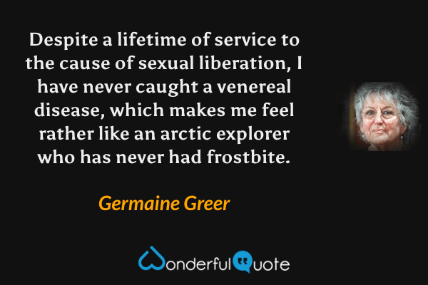 Despite a lifetime of service to the cause of sexual liberation, I have never caught a venereal disease, which makes me feel rather like an arctic explorer who has never had frostbite. - Germaine Greer quote.
