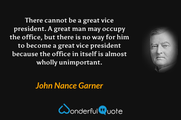 There cannot be a great vice president.  A great man may occupy the office, but there is no way for him to become a great vice president because the office in itself is almost wholly unimportant. - John Nance Garner quote.