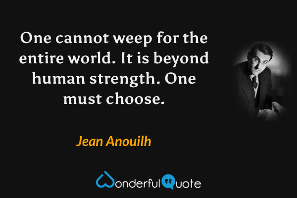 One cannot weep for the entire world.  It is beyond human strength.  One must choose. - Jean Anouilh quote.