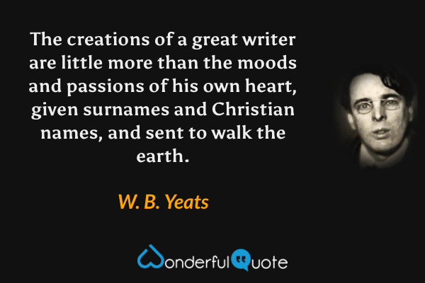 The creations of a great writer are little more than the moods and passions of his own heart, given surnames and Christian names, and sent to walk the earth. - W. B. Yeats quote.