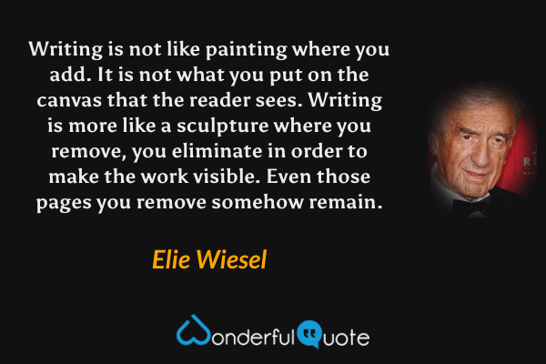 Writing is not like painting where you add. It is not what you put on the canvas that the reader sees. Writing is more like a sculpture where you remove, you eliminate in order to make the work visible. Even those pages you remove somehow remain. - Elie Wiesel quote.
