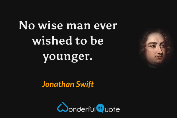 No wise man ever wished to be younger. - Jonathan Swift quote.