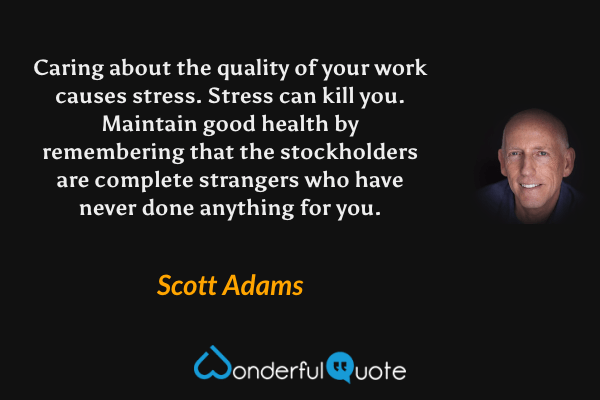 Caring about the quality of your work causes stress. Stress can kill you. Maintain good health by remembering that the stockholders are complete strangers who have never done anything for you. - Scott Adams quote.