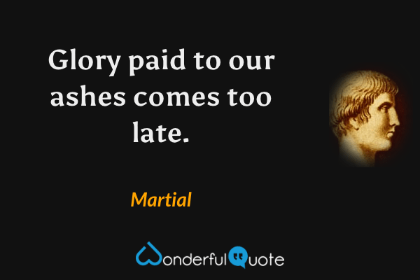 Glory paid to our ashes comes too late. - Martial quote.