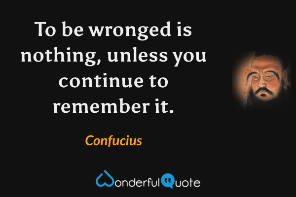 To be wronged is nothing, unless you continue to remember it. - Confucius quote.