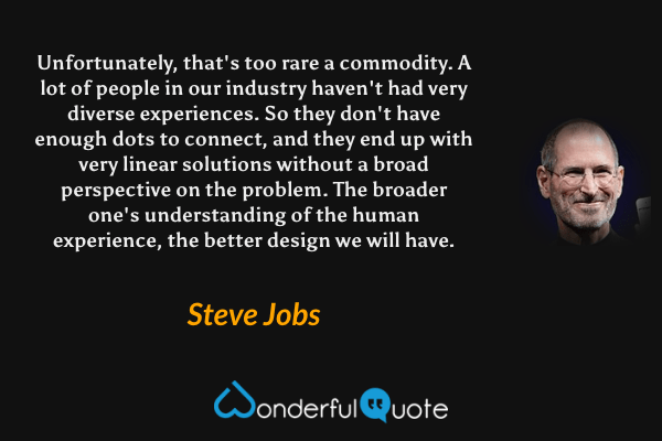 Unfortunately, that's too rare a commodity. A lot of people in our industry haven't had very diverse experiences. So they don't have enough dots to connect, and they end up with very linear solutions without a broad perspective on the problem. The broader one's understanding of the human experience, the better design we will have. - Steve Jobs quote.