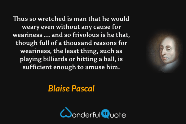 Thus so wretched is man that he would weary even without any cause for weariness ... and so frivolous is he that, though full of a thousand reasons for weariness, the least thing, such as playing billiards or hitting a ball, is sufficient enough to amuse him. - Blaise Pascal quote.