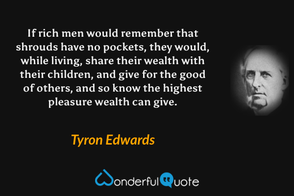 If rich men would remember that shrouds have no pockets, they would, while living, share their wealth with their children, and give for the good of others, and so know the highest pleasure wealth can give. - Tyron Edwards quote.