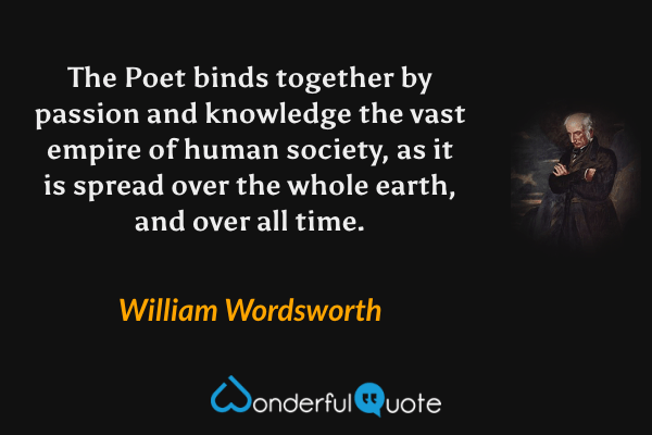 The Poet binds together by passion and knowledge the vast empire of human society, as it is spread over the whole earth, and over all time. - William Wordsworth quote.
