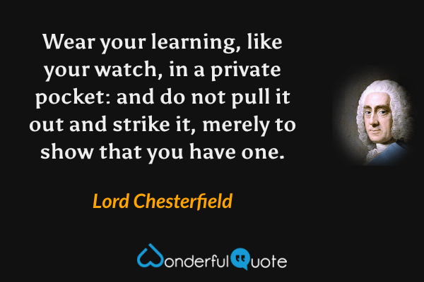 Wear your learning, like your watch, in a private pocket: and do not pull it out and strike it, merely to show that you have one. - Lord Chesterfield quote.