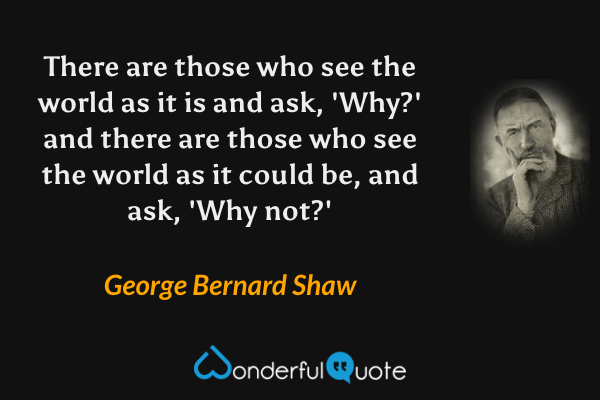 There are those who see the world as it is and ask, 'Why?' and there are those who see the world as it could be, and ask, 'Why not?' - George Bernard Shaw quote.