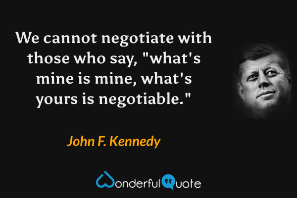 We cannot negotiate with those who say, "what's mine is mine, what's yours is negotiable." - John F. Kennedy quote.