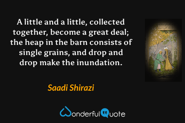 A little and a little, collected together, become a great deal; the heap in the barn consists of single grains, and drop and drop make the inundation. - Saadi Shirazi quote.