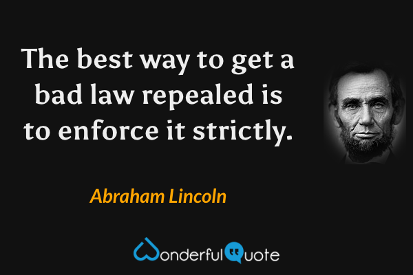 The best way to get a bad law repealed is to enforce it strictly. - Abraham Lincoln quote.