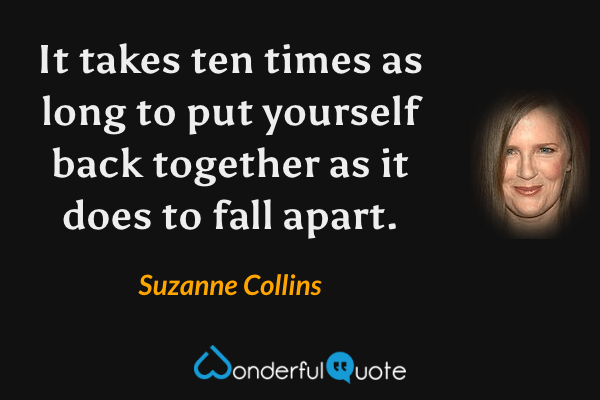 It takes ten times as long to put yourself back together as it does to fall apart. - Suzanne Collins quote.