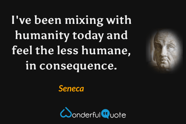 I've been mixing with humanity today and feel the less humane, in consequence. - Seneca quote.