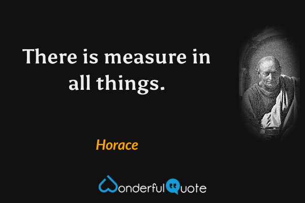 There is measure in all things. - Horace quote.