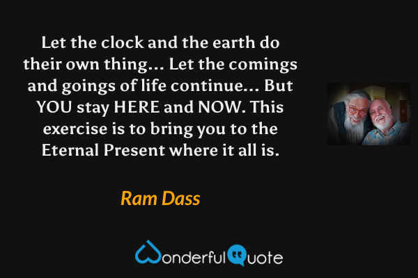 Let the clock and the earth do their own thing... Let the comings and goings of life continue... But YOU stay HERE and NOW. This exercise is to bring you to the Eternal Present where it all is. - Ram Dass quote.