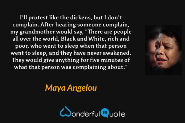 I'll protest like the dickens, but I don't complain. After hearing someone complain, my grandmother would say, "There are people all over the world, Black and White, rich and poor, who went to sleep when that person went to sleep, and they have never awakened. They would give anything for five minutes of what that person was complaining about." - Maya Angelou quote.